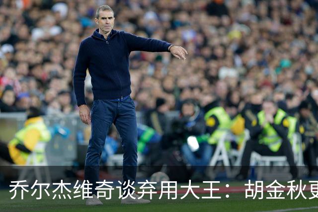 乔尔杰维奇谈弃用大王：胡金秋更适合这场比赛